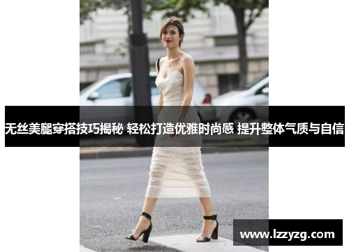 无丝美腿穿搭技巧揭秘 轻松打造优雅时尚感 提升整体气质与自信
